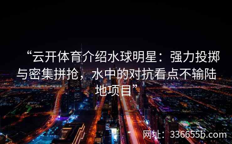 “云开体育介绍水球明星：强力投掷与密集拼抢，水中的对抗看点不输陆地项目”