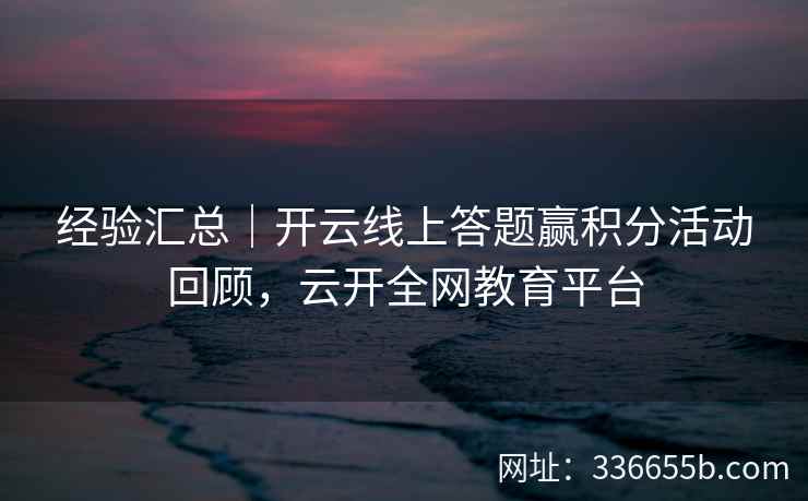 经验汇总｜开云线上答题赢积分活动回顾，云开全网教育平台