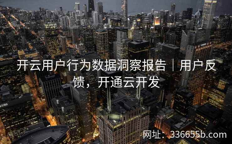 开云用户行为数据洞察报告|用户反馈,开通云开发 开云用户行为数据洞察报告|用户反馈,开通云开发