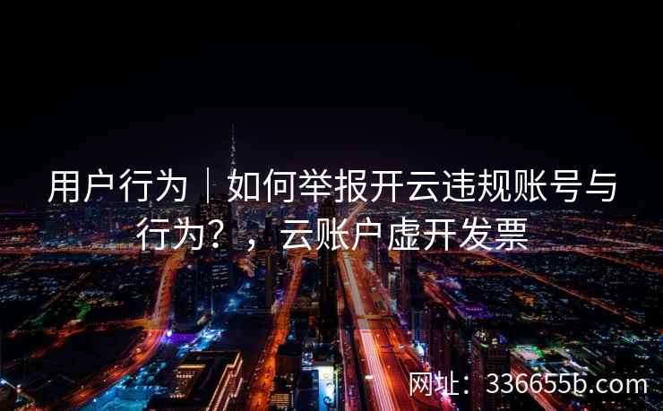 用户行为｜如何举报开云违规账号与行为？，云账户虚开发票