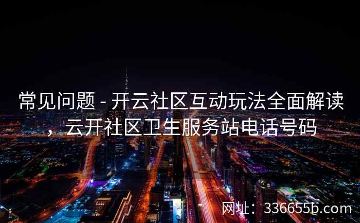 常见问题 - 开云社区互动玩法全面解读，云开社区卫生服务站电话号码