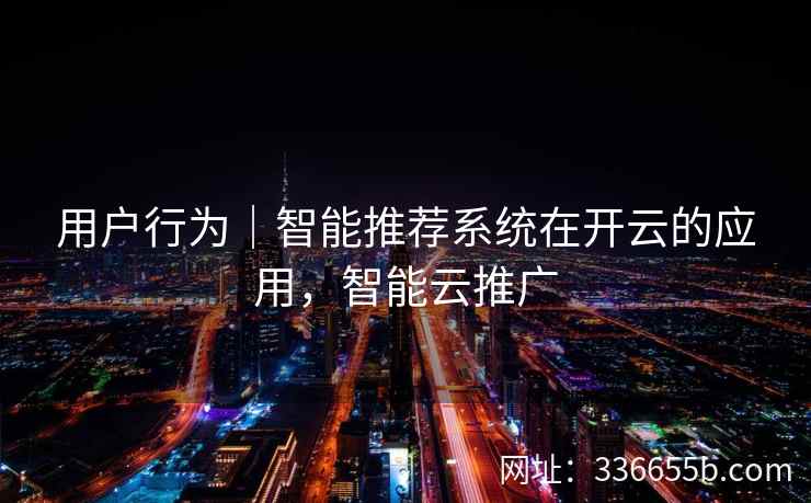 用户行为｜智能推荐系统在开云的应用，智能云推广