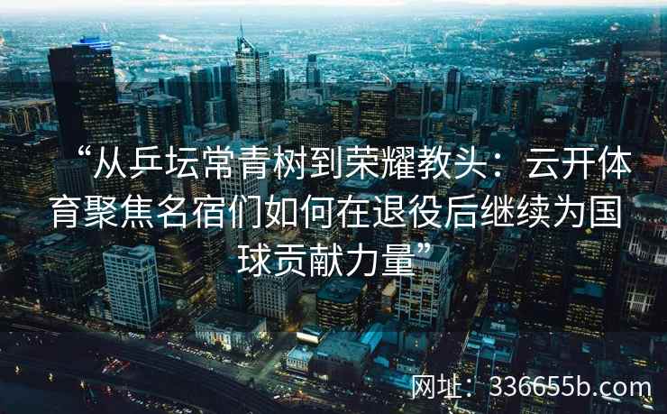 “从乒坛常青树到荣耀教头:云开体育聚焦名宿们如何在退役后继续为国球贡献力量” “从乒坛常青树到荣耀教头:云开体育聚焦名宿们如何在退役后继续为国球贡献力量”